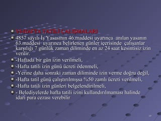 VI-HAFTA TATİLİ ÇALIŞMALARI
4857 sayılı İş Yasasının 46.maddesi uyarınca anılan yasanın
63.maddesi uyarınca belirlenen günler içerisinde çalışanlar
karşılığı 7 günlük zaman diliminde en az 24 saat kesintisiz izin
verilir.
-Haftada bir gün izin verilmeli,
-Hafta tatili izin günü ücreti ödenmeli,
-Yerine daha sonraki zaman diliminde izin verme doğru değil,
-Hafta tatil günü çalıştırılmışsa %50 zamlı ücreti verilmeli,
-Hafta tatili izin günleri belgelendirilmeli,
- Belediyelerde hafta tatili izini kullandırılmaması halinde
idari para cezası verebilir


                                                              19
 