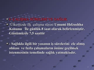 I- ÇALIŞMA SÜRELERİ VE SAĞLIK
-Ülkemizde ilk çalışma süresi Umumi Hıfzısıhha
Kanunu İle günlük 8 saat olarak belirlenmiştir.
Günümüzde 7,5 saattir

- Sağlıkla ilgili bir yasanın iş sürelerini ele almış
olması ve fazla çalışmaların önüne geçilmek
istenmesinin temelinde sağlık yatmaktadır.


                                                        2
 