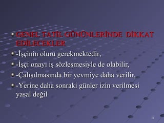 GENEL TATİL GÜNÜNLERİNDE DİKKAT
EDİLECEKLER
-İşçinin oluru gerekmektedir,
-İşçi onayı iş sözleşmesiyle de olabilir,
-Çalışılmasında bir yevmiye daha verilir,
-Yerine daha sonraki günler izin verilmesi
yasal değil


                                         21
 