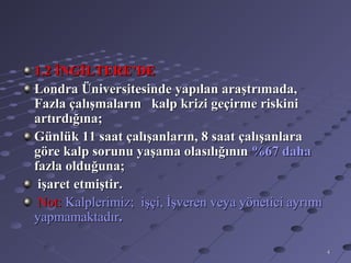 1.2 İNGİLTERE’DE
Londra Üniversitesinde yapılan araştrımada,
Fazla çalışmaların kalp krizi geçirme riskini
artırdığına;
Günlük 11 saat çalışanların, 8 saat çalışanlara
göre kalp sorunu yaşama olasılığının %67 daha
fazla olduğuna;
 işaret etmiştir.
 Not: Kalplerimiz; işçi, İşveren veya yönetici ayrımı
yapmamaktadır.

                                                        4
 