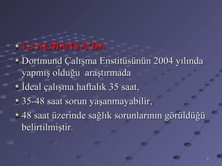 1.3 ALMANYA’DA
Dortmund Çalışma Enstitüsünün 2004 yılında
yapmış olduğu araştırmada
İdeal çalışma haftalık 35 saat,
35-48 saat sorun yaşanmayabilir,
48 saat üzerinde sağlık sorunlarının görüldüğü
belirtilmiştir.


                                                 5
 