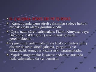 II- ÇALIŞMA SÜRELERİ VE İŞ RİSKİ
- Kamuoyunda uzun süreli çalışmalar sadece hukuki
bir hak kaybı olarak görülmektedir.
-Oysa, uzun süreli çalışmaları; Fiziki, Kimyasal veya
Biyolojik riskler gibi iş riski olarak görmek
gerekmektedir.
-İş güvenliği anlamında en iyi fiziki önlemleri almış
olsanız da uzun süreli çalışma, yorgunluk ve
dikkatsizlik sonucu iş kazası riski yaratmaktadır.
-Yapılan araştırmalar iş kazası nedenleri arasında
fazla çalışmalara da yer vermiştir

                                                        7
 