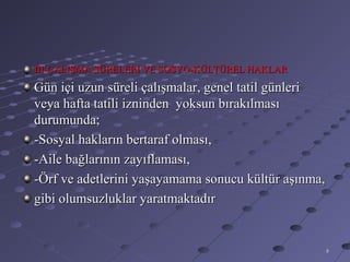III-ÇALIŞMA SÜRELERİ VE SOSYO-KÜLTÜREL HAKLAR
Gün içi uzun süreli çalışmalar, genel tatil günleri
veya hafta tatili izninden yoksun bırakılması
durumunda;
-Sosyal hakların bertaraf olması,
-Aile bağlarının zayıflaması,
-Örf ve adetlerini yaşayamama sonucu kültür aşınma,
gibi olumsuzluklar yaratmaktadır


                                                      8
 