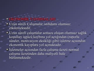 EKONOMİK YANSIMALARI
Uzun süreli Çalışmalar istihdamı olumsuz
etkilemektedir.
Uzun süreli çalışmalar sonucu oluşan olumsuz sağlık
koşulları işgücü kaybına yol açtığından (raporlu
süreler, motivasyon eksikliği gibi) işletme açısından
ekonomik kayıplara yol açmaktadır.
İşletmeler açısından fazla çalışma ücreti normal
çalışma ücretinden daha maliyetli hale
bürünmektedir.

                                                        9
 
