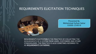 REQUIREMENTS ELICITATION TECHNIQUES
REQUIREMENTS ELICITATION IS THE PRACTICE OF COLLECTING THE
REQUIREMENTS OF A SYSTEM FROM USERS, CUSTOMERS AND OTHER
STAKEHOLDERS. THE PRACTICE IS ALSO SOMETIMES REFERRED TO
AS REQUIREMENTS GATHERING.
Presented By:
Mohammad Sufyan Sattar
03000-254016
 