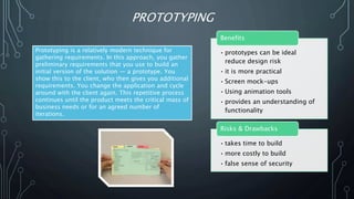 PROTOTYPING
Prototyping is a relatively modern technique for
gathering requirements. In this approach, you gather
preliminary requirements that you use to build an
initial version of the solution — a prototype. You
show this to the client, who then gives you additional
requirements. You change the application and cycle
around with the client again. This repetitive process
continues until the product meets the critical mass of
business needs or for an agreed number of
iterations.
• prototypes can be ideal
reduce design risk
• it is more practical
• Screen mock-ups
• Using animation tools
• provides an understanding of
functionality
Benefits
• takes time to build
• more costly to build
• false sense of security
Risks & Drawbacks
 
