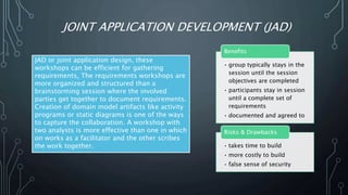 JOINT APPLICATION DEVELOPMENT (JAD)
JAD or joint application design, these
workshops can be efficient for gathering
requirements. The requirements workshops are
more organized and structured than a
brainstorming session where the involved
parties get together to document requirements.
Creation of domain model artifacts like activity
programs or static diagrams is one of the ways
to capture the collaboration. A workshop with
two analysts is more effective than one in which
on works as a facilitator and the other scribes
the work together.
• group typically stays in the
session until the session
objectives are completed
• participants stay in session
until a complete set of
requirements
• documented and agreed to
Benefits
• takes time to build
• more costly to build
• false sense of security
Risks & Drawbacks
 