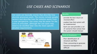 USE CASES AND SCENARIOS
Use cases are basically stories that describe how
discrete processes work. The stories include people
(actors) and describe how the solution works from
a user perspective. Use cases may be easier for the
users to articulate, although the use cases may
need to be distilled later into the more specific
detailed requirements.
•provide the best return on
invested effort
•explain how that system will
be implemented
•Each use case provides a set
of scenarios that convey how
the system should interact
Benefits
•Poor identification of
structure and flow
•Time-consuming to generate
•Scenario management is
difficult
Risks & Drawbacks
 