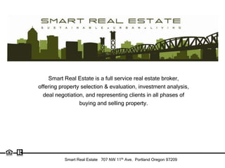 Smart Real Estate is a full service real estate broker,
offering property selection & evaluation, investment analysis,
  deal negotiation, and representing clients in all phases of
                 buying and selling property.




          Smart Real Estate 707 NW 11th Ave. Portland Oregon 97209
 