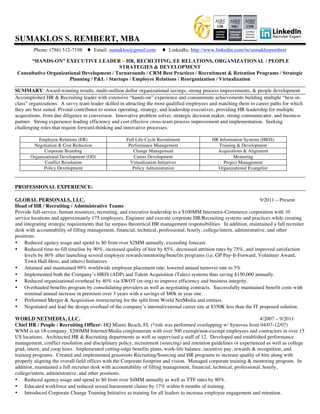 SUMAKLOS S. REMBERT, MBA
Phone: (786) 512-7198 ♦ Email: sumaklos@gmail.com ♦ LinkedIn: http://www.linkedin.com/in/sumaklosrembert
“HANDS-ON” EXECUTIVE LEADER – HR, RECRUITING, EE RELATIONS, ORGANIZATIONAL / PEOPLE
STRATEGIES & DEVELOPMENT
Consultative Organizational Development / Turnarounds / CRM Best Practices / Recruitment & Retention Programs / Strategic
Planning / P&L / Startups / Employee Relations / Reorganization / Virtualization
SUMMARY: Award-winning results, multi-million dollar organizational savings, strong process improvements, & people development
Accomplished HR & Recruiting leader with extensive “hands-on” experience and consummate achievements building multiple “best-in-
class” organizations. A savvy team leader skilled in attracting the most qualified employees and matching them to career paths for which
they are best suited. Pivotal contributor to senior operating, strategy, and leadership executives, providing HR leadership for multiple
acquisitions, from due diligence to conversion. Innovative problem solver, strategic decision maker, strong communicator, and business
partner. Strong experience leading efficiency and cost effective cross-team process improvement and implementation. Seeking
challenging roles that require forward-thinking and innovative processes.
Employee Relations (ER) Full Life-Cycle Recruitment HR Information Systems (HRIS)
Negotiation & Cost Reduction Performance Management Training & Development
Corporate Branding Change Management Acquisitions & Alignment
Organizational Development (OD) Career Development Mentoring
Conflict Resolution Virtualization Initiatives Project Management
Policy Development Policy Administration Organizational Evangelist
PROFESSIONAL EXPERIENCE:
GLOBAL PERSONALS, LLC. 9/2011 – Present
Head of HR / Recruiting / Administrative Teams
Provide full-service, human resources, recruiting, and executive leadership to a $100MM Internet/e-Commerce corporation with 10
service locations and approximately 175 employees. Engineer and execute corporate HR/Recruiting systems and practices while creating
and integrating strategic requirements that far surpass theoretical HR management responsibilities. In addition, maintained a full recruiter
desk with accountability of filling management, financial, technical, professional, hourly, college/intern, administrative, and other
positions.
• Reduced agency usage and spend to $0 from over $2MM annually, exceeding forecast.
• Reduced time-to-fill timeline by 90%, increased quality of hire by 85%, decreased attrition rates by 75%, and improved satisfaction
levels by 80% after launching several employee rewards/mentoring/benefits programs (i.e. GP Pay-It-Forward, Volunteer Award,
Town Hall Hero, and others) Initiatives
• Attained and maintained 99% worldwide employee placement rate; lowered annual turnover rate to 5%
• Implemented both the Company’s HRIS (ADP) and Talent Acquisition (Taleo) systems thus saving $150,000 annually.
• Reduced organizational overhead by 40% via SWOT (re-org) to improve efficiency and business integrity.
• Overhauled benefits program by consolidating providers as well as negotiating contracts. Successfully maintained benefit costs with
minimal annual increase in premium over 3 years with a savings of $80k in year one.
• Performed Merger & Acquisition restructuring for the split from World NetMedia and entities.
• Negotiated and lead the design overhaul of the company’s internal/external career site at $350K less than the IT proposed solution.
WORLD NETMEDIA, LLC. 4/2007 – 9/2011
Chief HR / People / Recruiting Officer- HQ Miami Beach, FL (*role was performed overlapping w/ Synovus from 04/07-12/07)
WNM is an 18-company, $200MM Internet/Media conglomerate with over 500 exempt/non-exempt employees and contractors in over 15
US locations. Architected HR & Recruiting departments as well as supervised a staff of 12. Developed and established performance
management, conflict resolution and disciplinary policy, recruitment (sourcing) and retention guidelines or experienced as well as college
grad, intern, and coop hires. Implemented cutting-edge benefits plans, work-life balance, incentive pay, rewards & recognition, and
training programs. Created and implemented grassroots Recruiting/Sourcing and HR programs to increase quality of hire along with
properly aligning the overall field offices with the Corporate footprint and vision. Managed corporate training & mentoring program. In
addition, maintained a full recruiter desk with accountability of filling management, financial, technical, professional, hourly,
college/intern, administrative, and other positions.
• Reduced agency usage and spend to $0 from over $4MM annually as well as TTF rates by 80%.
• Educated workforce and reduced sexual harassment claims by 17% within 6 months of training.
• Introduced Corporate Change Training Initiative as training for all leaders to increase employee engagement and retention.
 