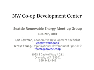 NW Co-op Development Center
Seattle Renewable Energy Meet-up Group
Oct. 28th
, 2010
Eric Bowman, Cooperative Development Specialist
eric@nwcdc.coop
Teresa Young, Organizational Development Specialist
teresa@nwcdc.coop
1063 S Capitol Way # 211
Olympia, WA 98501
360.943.4241
 