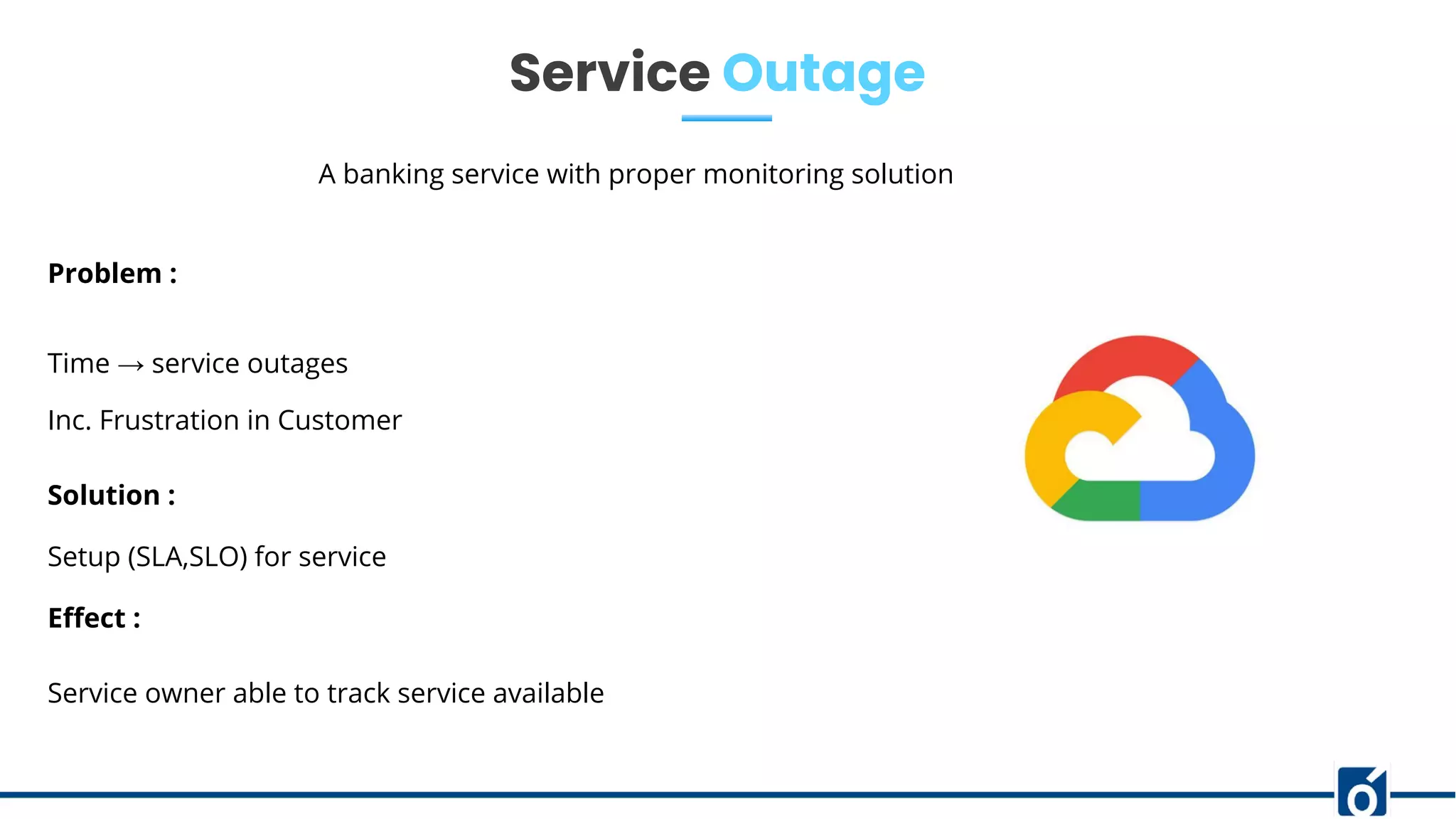 Service Outage
A banking service with proper monitoring solution
Problem :
Time → service outages
Inc. Frustration in Customer
Solution :
Setup (SLA,SLO) for service
Eﬀect :
Service owner able to track service available
 