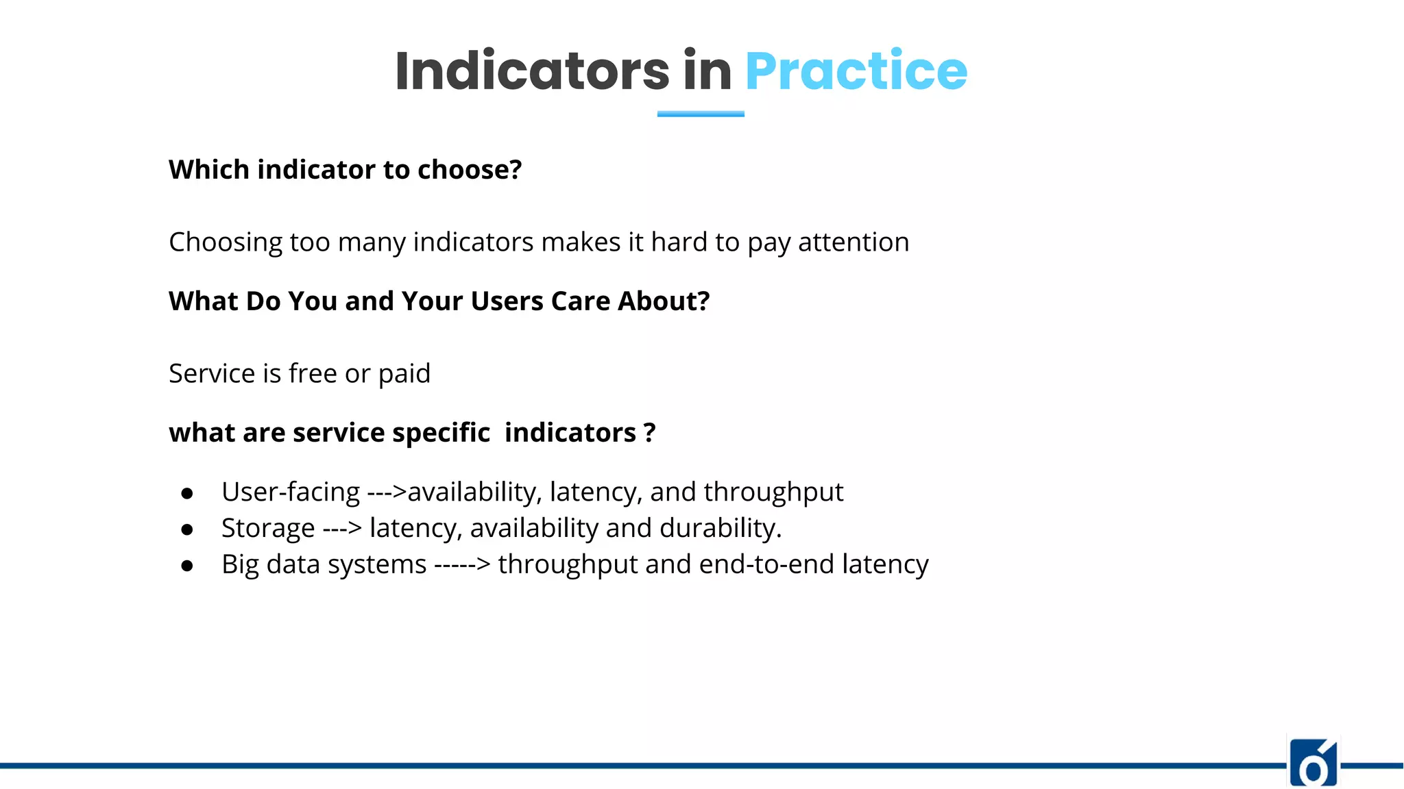 Indicators in Practice
Which indicator to choose?
Choosing too many indicators makes it hard to pay attention
What Do You and Your Users Care About?
Service is free or paid
what are service speciﬁc indicators ?
● User-facing --->availability, latency, and throughput
● Storage ---> latency, availability and durability.
● Big data systems -----> throughput and end-to-end latency
 
