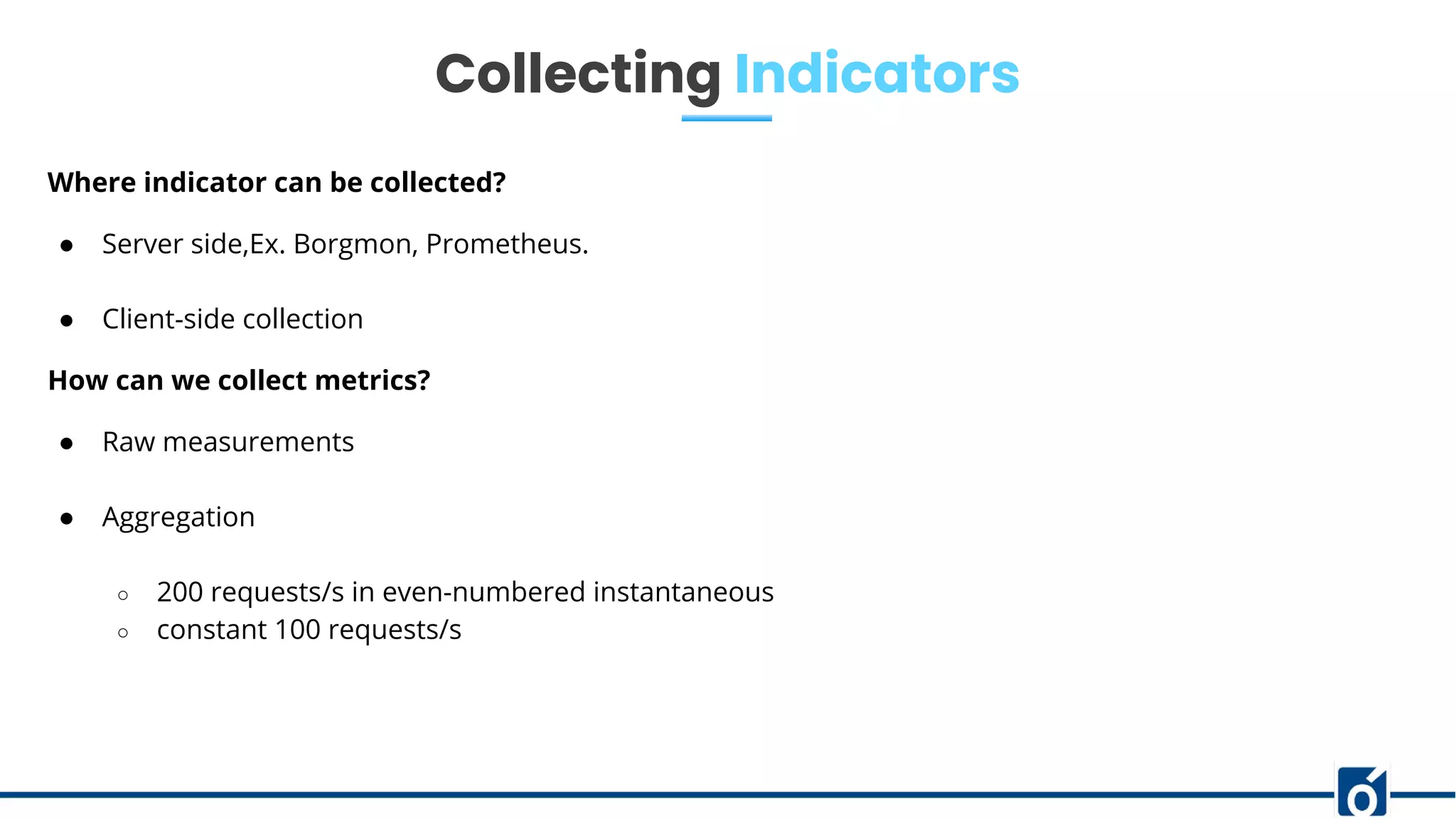 Collecting Indicators
Where indicator can be collected?
● Server side,Ex. Borgmon, Prometheus.
● Client-side collection
How can we collect metrics?
● Raw measurements
● Aggregation
○ 200 requests/s in even-numbered instantaneous
○ constant 100 requests/s
 