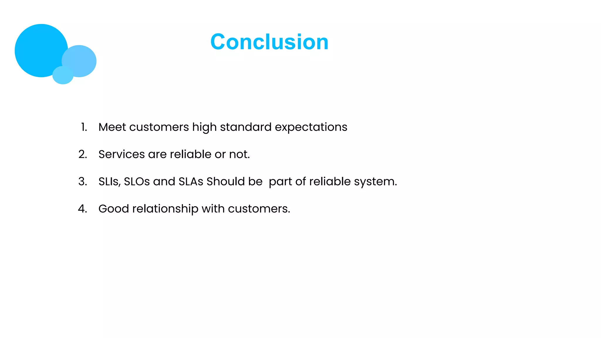 Conclusion
1. Meet customers high standard expectations
2. Services are reliable or not.
3. SLIs, SLOs and SLAs Should be part of reliable system.
4. Good relationship with customers.
 