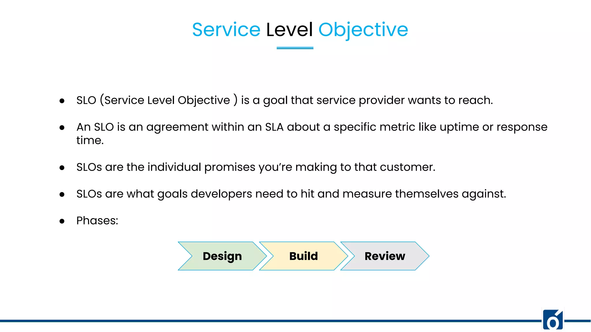 Service Level Objective
● SLO (Service Level Objective ) is a goal that service provider wants to reach.
● An SLO is an agreement within an SLA about a specific metric like uptime or response
time.
● SLOs are the individual promises you’re making to that customer.
● SLOs are what goals developers need to hit and measure themselves against.
● Phases:
Design Build Review
 