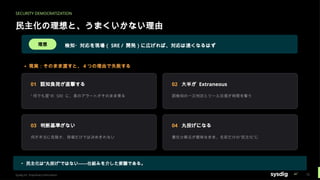 SECURITY DEMOCRATIZATION
民主化の理想と、うまくいかない理由
理想 検知・対応を現場（ SRE / 開発）に広げれば、対応は速くなるはず
▲ 現実：そのまま渡すと、 4 つの理由で失敗する
01 認知負荷が直撃する
“ 何でも屋”の SRE に、素のアラートがそのまま乗る
02 大半が Extraneous
誤検知の一次判定とツール往復が時間を奪う
03 判断基準がない
何が本当に危険か、現場だけでは決めきれない
04 丸投げになる
責任分解点が曖昧なまま、名前だけの“民主化”に
▸ 民主化は“丸投げ”ではない——仕組みを介した委譲である。
Sysdig Inc. Proprietary Information 15
 