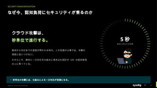 SECURITY DEMOCRATIZATION
なぜ今、認知負荷にセキュリティが乗るのか
5 秒
検知に許される時間
クラウド攻撃は、
秒単位で進行する。
検知から対応までの速度が問われる時代。人手前提の分業では、攻撃の
速度に追いつけない。
だからこそ、検知と一次対応を仕組みに埋め込む設計が SRE の認知負荷
の上に乗ってくる。
▸ 秒単位の攻撃には、仕組みによる一次対応が前提になる。
Sysdig Inc. Proprietary Information 16
 