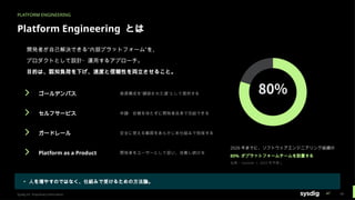 PLATFORM ENGINEERING
Platform Engineering とは
開発者が自己解決できる“内部プラットフォーム”を、
プロダクトとして設計・運用するアプローチ。
目的は、認知負荷を下げ、速度と信頼性を両立させること。
ゴールデンパス 推奨構成を“舗装された道”として提供する
セルフサービス 申請・依頼を待たずに開発者自身で完結できる
ガードレール 安全に使える範囲をあらかじめ仕組みで担保する
Platform as a Product 開発者をユーザーとして扱い、改善し続ける
2026 年までに、ソフトウェアエンジニアリング組織の
80% がプラットフォームチームを設置する
出典： Gartner （ 2022 年予測）
▸ 人を増やすのではなく、仕組みで受けるための方法論。
Sysdig Inc. Proprietary Information 18
 