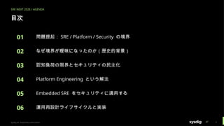 SRE NEXT 2026 / AGENDA
目次
01 問題提起： SRE / Platform / Security の境界
02 なぜ境界が曖昧になったのか（歴史的背景）
03 認知負荷の限界とセキュリティの民主化
04 Platform Engineering という解法
05 Embedded SRE をセキュリティに適用する
06 運用再設計ライフサイクルと実装
Sysdig Inc. Proprietary Information 2
 
