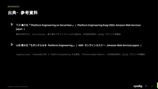 REFERENCES
出典・参考資料
下川 健介氏『 Platform Engineering on Serverless 』（ Platform Engineering Kaigi 2024, Amazon Web Services
Japan ）
責任共有モデル、 X-as-a-Service 、最小限のプラットフォームから始める、の各図を参考に Sysdig ブランドで再構成
山田 陵太氏『ちがいからみる Platform Engineering 』（ AWS オンラインセミナー , Amazon Web Services Japan ）
Cognitive Load 、 Embedded SRE と Platform Engineering の比較表、 Thinnest Viable Platform 、の各図を参考に Sysdig ブランドで再構成
Sysdig Inc. Proprietary Information 35
 