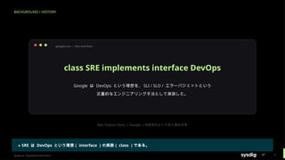 BACKGROUND / HISTORY
google-sre — the one-liner
class SRE implements interface DevOps
Google は DevOps という理想を、 SLI / SLO / エラーバジェットという
定量的なエンジニアリング手法として実装した。
Ben Treynor Sloss （ Google ）の定式化として広く知られる
▸ SRE は DevOps という理想（ interface ）の実装（ class ）である。
Sysdig Inc. Proprietary Information 7
 