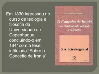 Em 1830 ingressou no
curso de teologia e
filosofia da
Universidade de
Copenhague,
concluindo-o em
1841com a tese
intitulada “Sobre o
Conceito de Ironia”.
 