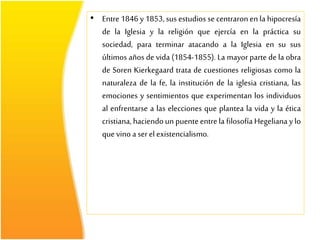 • Entre 1846 y 1853, sus estudios se centraronen la hipocresía
de la Iglesia y la religión que ejercía en la práctica su
sociedad, para terminar atacando a la Iglesia en su sus
últimos años de vida (1854-1855). La mayor parte de la obra
de Soren Kierkegaard trata de cuestiones religiosas como la
naturaleza de la fe, la institución de la iglesia cristiana, las
emociones y sentimientos que experimentan los individuos
al enfrentarse a las elecciones que plantea la vida y la ética
cristiana, haciendo un puenteentrela filosofía Hegeliana y lo
que vino a serel existencialismo.
 