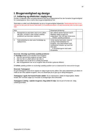 15



I. Brugervenlighed og design
I.1. Indlæring og effektivitet i daglig brug
Kunden vil allerede inden kontraktunderskrift sikre sig at sagssystemet har den fornødne brugervenlighed
for medarbejderne. Der er derfor ikke brugervenlighedskrav her.

Web-delen er rettet mod offentligheden og her er brugervenlighed afgørende. Nedenstående krav er kun
relevant for den part der leverer web-delen, fx hovedleverandøren, en web-leverandør eller kundens egen
stab.

Krav:                                                    Eksempel på løsning:
1.      Besøgende på web-delen skal kunne udføre         Der udføres tænke-højt test med 5
        alle task i område 5 uden kritiske usability-    tilfældigt valgte brugere fra
        problemer (se kravnoten nedenfor).               målgruppen. Der må højst observeres
                                                         __ kritiske usability-problemer.
2.      Fejlmeddelelserne skal være forståelige og       Under tænke-højt testen vises et
        hjælpsomme.                                      udvalg af fejlmeddelelser for
                                                         brugeren, som skal forklare hvad
                                                         meddelelsen betyder og hvad han
                                                         skal gøre.
                                                         __% af forklaringerne skal være
                                                         acceptable.

Kravnote: Alvorlige og kritiske usability-problemer
Et alvorligt problem er en situation hvor brugeren:
a. ikke kan gennemføre opgaven på egen hånd,
b. eller tror den er udført selvom den ikke er,
c. eller klager over at det her er virkelig besværligt,
d. eller forsøgslederen kan se at brugeren ikke anvender systemet effektivt.

Et kritisk usability-problem er et alvorligt usability-problem som er observeret for mere end én bruger.

Kravnote: Testopgaver
En god testopgave svarer til en opgave en rigtig bruger kunne udføre. Den skal præsenteres på sådan en
måde at den ikke vejleder brugeren. Her er et eksempel på en god og en dårlig testopgave:

Testopgave 1 (god): Se hvad X-Fonden støtter: Du er interesseret i støtte til miljøprojekter. Støtter
fonden det? Hvordan søger du? Hvordan vil ansøgningen blive behandlet.

Testopgave 2 (dårlig - vejleder brugeren): Søg støtte til miljø: Gå ind på X-Fonden.dk. Vælg
Uddelingsområder …




Sagssystem til X-Fonden
 
