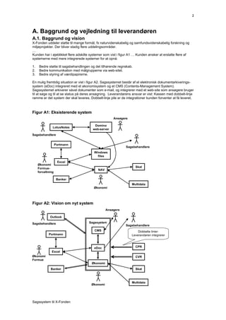 2



A. Baggrund og vejledning til leverandøren
A.1. Baggrund og vision
X-Fonden uddeler støtte til mange formål, fx naturvidenskabelig og samfundsvidenskabelig forskning og
miljøprojekter. Der bliver stadig flere uddelingsområder.
…
Kunden har i øjeblikket flere adskilte systemer som vist i figur A1 … Kunden ønsker at erstatte flere af
systemerne med mere integrerede systemer for at opnå:

1.    Bedre støtte til sagsbehandlingen og det tilhørende regnskab.
2.    Bedre kommunikation med målgrupperne via web-sitet.
3.    Bedre styring af værdipapirerne.

En mulig fremtidig situation er vist i figur A2. Sagssystemet består af et elektronisk dokumentarkiverings-
system (eDoc) integreret med et økonomisystem og et CMS (Contents-Management System).
Sagssystemet arkiverer såvel dokumenter som e-mail, og integrerer med et web-site som ansøgere bruger
til at søge og til at se status på deres ansøgning. Leverandørens ansvar er vist: Kassen med dobbelt-linje
ramme er det system der skal leveres. Dobbelt-linje pile er de integrationer kunden forventer at få leveret.



Figur A1: Eksisterende system
                                                      Ansøgere

                                          Domino
               LotusNotes
                                         web-server
Sagsbehandlere


                   Portmann
                                                              Sagsbehandlere
                                         Windows
                                           files
                    Excel
     Økonomi
     Formue-                                                          Skat
                                            NAV
     forvaltning

                    Banker
                                                                  Multidata
                                         Økonomi




Figur A2: Vision om nyt system
                                                  Ansøgere

             Outlook

Sagsbehandlere                        Sagssystem
                                                              Sagsbehandlere
                                          CMS                         Dobbelte linier:
            Portmann                                              Leverandøren integrerer



                                         eDoc                         CPR
              Excel
Økonomi                                                               CVR
Formue
                                        Økonomi
              Banker                                                  Skat



                                                                  Multidata
                                        Økonomi




Sagssystem til X-Fonden
 