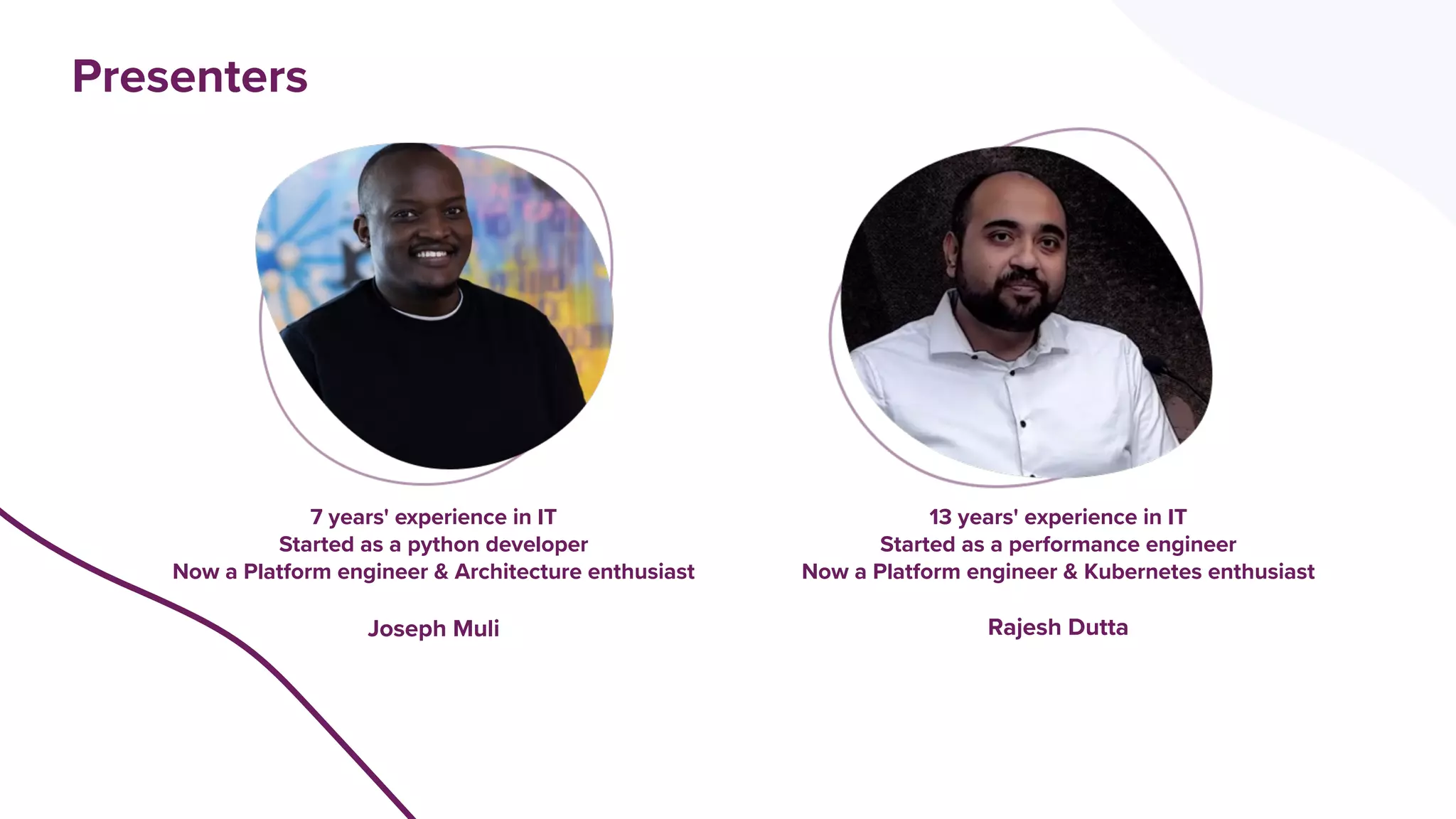 Presenters
7 years' experience in IT
Started as a python developer
Now a Platform engineer & Architecture enthusiast
Joseph Muli
13 years' experience in IT
Started as a performance engineer
Now a Platform engineer & Kubernetes enthusiast
Rajesh Dutta
 