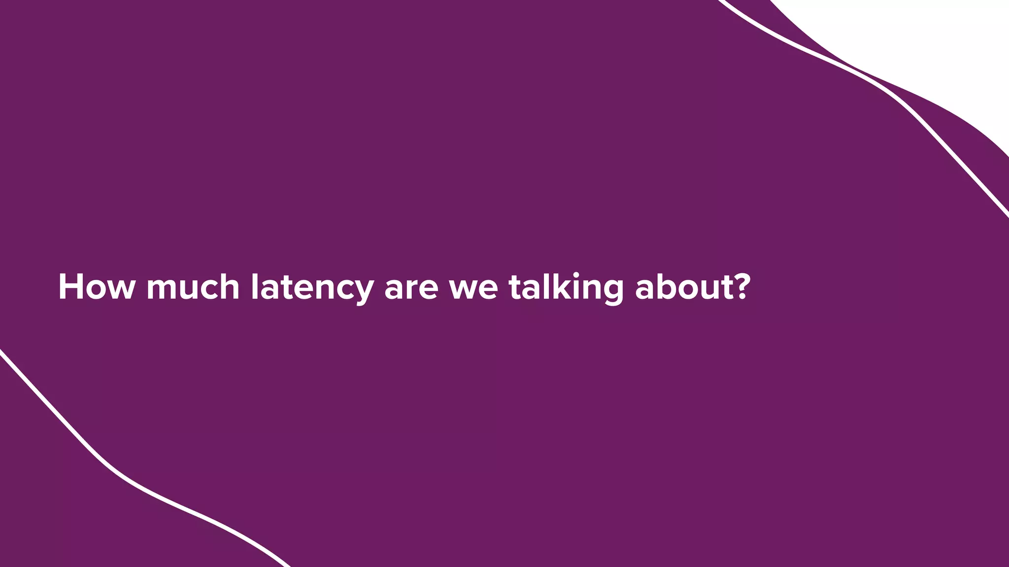 How much latency are we talking about?
 