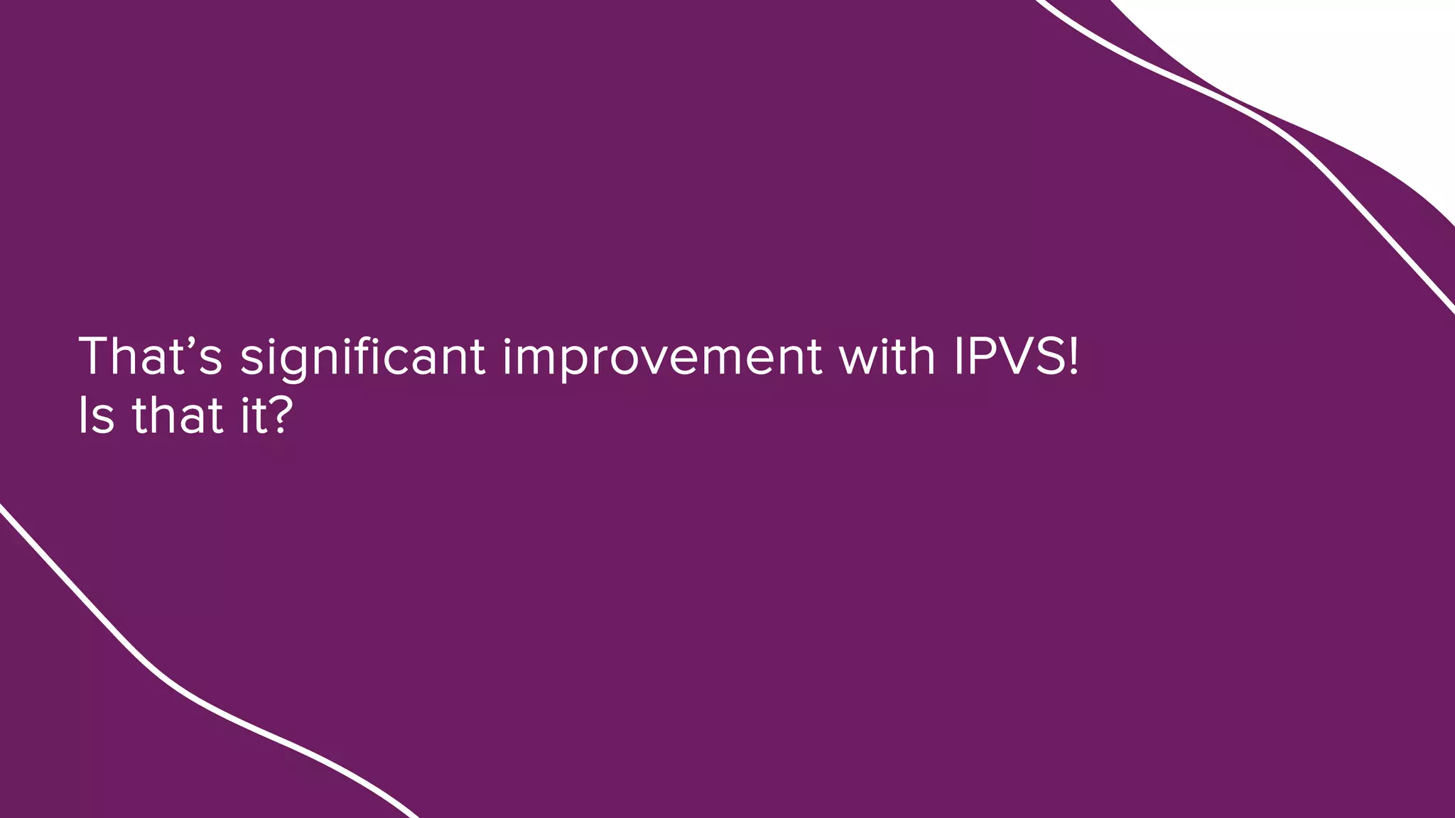 That’s significant improvement with IPVS!
Is that it?
 