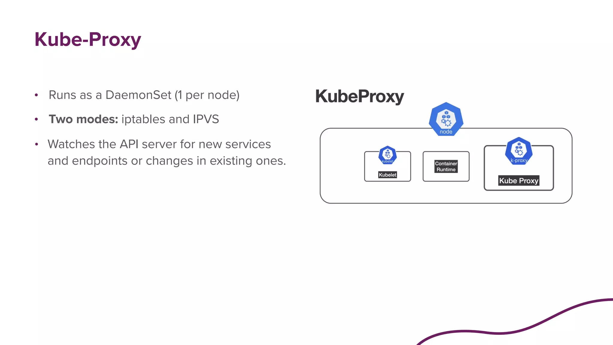 Kube-Proxy
• Runs as a DaemonSet (1 per node)
• Two modes: iptables and IPVS
• Watches the API server for new services
and endpoints or changes in existing ones.
 