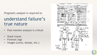 Pragmatic analysis is required to
understand failure’s
true nature
• Post-mortem analysis is critical
• Stack traces
• Forensic logs
• Images (cores, dumps, etc.)
 