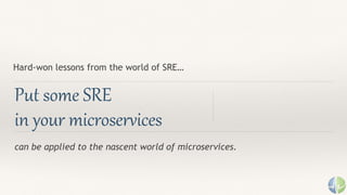 can be applied to the nascent world of microservices.
Put some SRE
in your microservices
Hard-won lessons from the world of SRE…
 