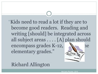 “ Kids need to read a lot if they are to become good readers.  Reading and writing [should] be integrated across all subject areas . . . . [A] plan should encompass grades K-12, not just the elementary grades.” Richard Allington McCarty Plucker, 2010 