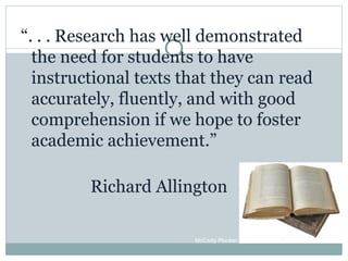 “ . . . Research has well demonstrated the need for students to have instructional texts that they can read accurately, fluently, and with good comprehension if we hope to foster academic achievement.” Richard Allington McCarty Plucker, 2010 