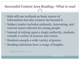 Successful Content Area Reading— What is read Kids still use textbook as basic source of information but also venture far beyond it. Subject matter includes authentic, interesting, and current issues relevant for young people. Instead of relying upon a single authority, students consult a variety of sources and voices. Students sample a wide variety of genres. Reading selections have a range of lengths. Subjects Matter , p. 15 McCarty Plucker, 2010 