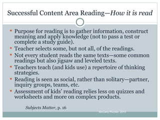 Successful Content Area Reading— How it is read Purpose for reading is to gather information, construct meaning and apply knowledge (not to pass a test or complete a study guide). Teacher selects some, but not all, of the readings. Not every student reads the same texts—some common readings but also jigsaw and leveled texts. Teachers teach (and kids use) a repertoire of thinking strategies. Reading is seen as social, rather than solitary—partner, inquiry groups, teams, etc. Assessment of kids’ reading relies less on quizzes and worksheets and more on complex products. Subjects Matter , p. 16 McCarty Plucker, 2010 