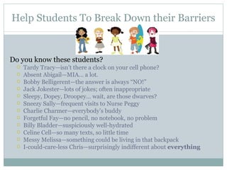 Help Students To Break Down their Barriers Do you know these students? Tardy Tracy—isn’t there a clock on your cell phone? Absent Abigail—MIA… a lot.  Bobby Belligerent—the answer is always “NO!” Jack Jokester—lots of jokes; often inappropriate Sleepy, Dopey, Droopey… wait, are those dwarves? Sneezy Sally—frequent visits to Nurse Peggy Charlie Charmer—everybody’s buddy Forgetful Fay—no pencil, no notebook, no problem Billy Bladder—suspiciously well-hydrated Celine Cell—so many texts, so little time Messy Melissa—something could be living in that backpack I-could-care-less Chris—surprisingly indifferent about  everything 
