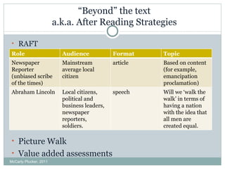 “ Beyond” the text a.k.a. After Reading Strategies RAFT  Picture Walk Value added assessments McCarty Plucker, 2011 Role Audience Format  Topic Newspaper Reporter (unbiased scribe of the times) Mainstream average local citizen  article Based on content (for example, emancipation proclamation) Abraham Lincoln Local citizens, political and business leaders, newspaper reporters, soldiers. speech Will we ‘walk the walk’ in terms of having a nation with the idea that all men are created equal. 
