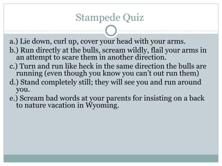 Stampede Quiz  a.) Lie down, curl up, cover your head with your arms. b.) Run directly at the bulls, scream wildly, flail your arms in an attempt to scare them in another direction. c.) Turn and run like heck in the same direction the bulls are running (even though you know you can’t out run them) d.) Stand completely still; they will see you and run around you. e.) Scream bad words at your parents for insisting on a back to nature vacation in Wyoming.  