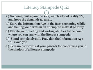 Literacy Stampede Quiz a.) Go home, curl up on the sofa, watch a lot of reality TV, and hope the demands go away. b.) Stare the Information Age in the face, screaming wildly and flailing your arms in an attempt to make it go away. c.) Elevate your reading and writing abilities to the point where you can run with the literacy stampede. d.)  Stand completely still. Pray that the Information Age will avoid you. e.)  Scream bad words at your parents for conceiving you in the shadow of a literacy stampede. 