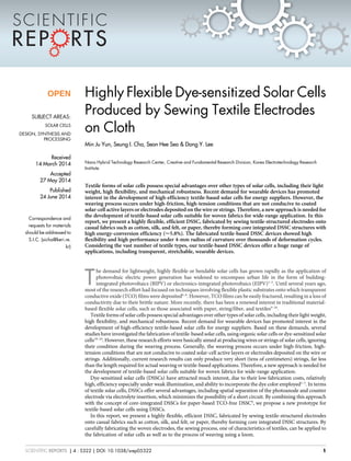Highly Flexible Dye-sensitized Solar Cells
Produced by Sewing Textile Electrodes
on Cloth
Min Ju Yun, Seung I. Cha, Seon Hee Seo & Dong Y. Lee
Nano Hybrid Technology Research Center, Creative and Fundamental Research Division, Korea Electrotechnology Research
Institute.
Textile forms of solar cells possess special advantages over other types of solar cells, including their light
weight, high flexibility, and mechanical robustness. Recent demand for wearable devices has promoted
interest in the development of high-efficiency textile-based solar cells for energy suppliers. However, the
weaving process occurs under high-friction, high-tension conditions that are not conducive to coated
solar-cell active layers or electrodes deposited on the wire or strings. Therefore, a new approach is needed for
the development of textile-based solar cells suitable for woven fabrics for wide-range application. In this
report, we present a highly flexible, efficient DSSC, fabricated by sewing textile-structured electrodes onto
casual fabrics such as cotton, silk, and felt, or paper, thereby forming core integrated DSSC structures with
high energy-conversion efficiency (,5.8%). The fabricated textile-based DSSC devices showed high
flexibility and high performance under 4-mm radius of curvature over thousands of deformation cycles.
Considering the vast number of textile types, our textile-based DSSC devices offer a huge range of
applications, including transparent, stretchable, wearable devices.
T
he demand for lightweight, highly flexible or bendable solar cells has grown rapidly as the application of
photovoltaic electric power generation has widened to encompass urban life in the form of building-
integrated photovoltaics (BIPV) or electronics-integrated photovoltaics (EIPV)1–5
. Until several years ago,
most of the research effort had focused on techniques involving flexible plastic substrates onto which transparent
conductive oxide (TCO) films were deposited6–8
. However, TCO films can be easily fractured, resulting in a loss of
conductivity due to their brittle nature. More recently, there has been a renewed interest in traditional material-
based flexible solar cells, such as those associated with paper, string/fiber, and textiles9–26
.
Textile forms of solar cells possess special advantages over other types of solar cells, including their light weight,
high flexibility, and mechanical robustness. Recent demand for wearable devices has promoted interest in the
development of high-efficiency textile-based solar cells for energy suppliers. Based on these demands, several
studies have investigated the fabrication of textile-based solar cells, using organic solar cells or dye-sensitized solar
cells18–24
. However, these research efforts were basically aimed at producing wires or strings of solar cells, ignoring
their condition during the weaving process. Generally, the weaving process occurs under high-friction, high-
tension conditions that are not conducive to coated solar-cell active layers or electrodes deposited on the wire or
strings. Additionally, current research results can only produce very short (tens of centimeters) strings, far less
than the length required for actual weaving or textile-based applications. Therefore, a new approach is needed for
the development of textile-based solar cells suitable for woven fabrics for wide-range application.
Dye-sensitized solar cells (DSSCs) have attracted much interest, due to their low fabrication costs, relatively
high, efficiency especially under weak illumination, and ability to incorporate the dye color employed1–5
. In terms
of textile solar cells, DSSCs offer several advantages, including spatial separation of the photoanode and counter
electrode via electrolyte insertion, which minimizes the possibility of a short circuit. By combining this approach
with the concept of core-integrated DSSCs for paper-based TCO-free DSSC9
, we propose a new prototype for
textile-based solar cells using DSSCs.
In this report, we present a highly flexible, efficient DSSC, fabricated by sewing textile-structured electrodes
onto casual fabrics such as cotton, silk, and felt, or paper, thereby forming core integrated DSSC structures. By
carefully fabricating the woven electrodes, the sewing process, one of characteristics of textiles, can be applied to
the fabrication of solar cells as well as to the process of weaving using a loom.
OPEN
SUBJECT AREAS:
SOLAR CELLS
DESIGN, SYNTHESIS AND
PROCESSING
Received
14 March 2014
Accepted
27 May 2014
Published
24 June 2014
Correspondence and
requests for materials
should be addressed to
S.I.C. (sicha@keri.re.
kr)
SCIENTIFIC REPORTS | 4 : 5322 | DOI: 10.1038/srep05322 1
 
