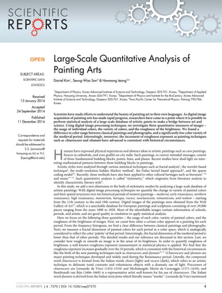 Large-Scale Quantitative Analysis of
Painting Arts
Daniel Kim1
, Seung-Woo Son2
& Hawoong Jeong3,4
1
Department of Physics, Korea Advanced Institute of Science and Technology, Daejeon 305-701, Korea, 2
Department of Applied
Physics, Hanyang University, Ansan 426-791, Korea, 3
Department of Physics and Institute for the BioCentury, Korea Advanced
Institute of Science and Technology, Daejeon 305-701, Korea, 4
Asia Pacific Center for Theoretical Physics, Pohang 790-784,
Korea.
Scientists have made efforts to understand the beauty of painting art in their own languages. As digital image
acquisition of painting arts has made rapid progress, researchers have come to a point where it is possible to
perform statistical analysis of a large-scale database of artistic paints to make a bridge between art and
science. Using digital image processing techniques, we investigate three quantitative measures of images –
the usage of individual colors, the variety of colors, and the roughness of the brightness. We found a
difference in color usage between classical paintings and photographs, and a significantly low color variety of
the medieval period. Interestingly, moreover, the increment of roughness exponent as painting techniques
such as chiaroscuro and sfumato have advanced is consistent with historical circumstances.
H
umans have expressed physical experiences and abstract ideas in artistic paintings such as cave paintings,
frescos in cathedrals, and even graffiti on city walls. Such paintings, to convey intended messages, consist
of three fundamental building blocks: points, lines, and planes. Recent studies have shed light on inter-
esting mathematical patterns between these building blocks in paintings.
Artistic styles were analyzed through various statistical techniques such as fractal analysis1
, the wavelet-based
technique2
, the multi-resolution hidden Markov method3
, the Fisher kernel based approach4
, and the sparse
coding model5,6
. Recently, these methods have also been applied to other cultural heritages such as literature7–10
and music11–14
. Such quantitative analysis is called ‘‘stylometry,’’ which originates from literature analysis to
identify characteristic literary style9
.
In this study, we add a new dimension to the body of stylometry studies by analyzing a large-scale database of
artistic paintings. With digital image processing techniques we quantify the change in variety of painted colors
and their spatial structures over ten historical periods of western paintings – medieval, early renaissance, northern
renaissance, high renaissance, mannerism, baroque, rococo, neoclassicism, romanticism, and realism – starting
from the 11th century to the mid-19th century. Digital images of the paintings were obtained from the Web
Gallery of Art15
, which is a searchable database for European paintings and sculptures consisting of over 29,000
pieces ranging from the years 1000 to 1850. Most of the identifiable images contain information of schools,
periods, and artists, and are good quality in resolution to apply statistical analysis.
Here we focus on the following three quantities – the usage of each color, variety of painted colors, and the
roughness of the brightness of images. First, we count how often a certain color appears in a painting for each
period. From the frequency histogram, we find a clear difference between classical paintings and photographs.
Next, we measure a fractal dimension of painted colors for each period in a color space, which is analogically
considered to reflect the color ‘palette’ of that period. Interestingly, the fractal dimension of the medieval period is
lower than that of other periods. The detailed results and our inference are discussed in this section. Last, we
consider how rough or smooth an image is in the sense of its brightness. In order to quantify roughness of
brightness, a well-known roughness exponent measurement in statistical physics is applied. We find that the
roughness exponent increases gradually over the 10 periods, which is consistent with the historical circumstances
like the birth of the new painting techniques such as chiaroscuro and sfumato16–17
(Chiaroscuro and sfumato are
major painting techniques developed and widely used during the Renaissance period. Literally, the compound
word chiaroscuro is formed from the Italian words chiaro (light) and oscuro (dark), which refers to an artistic
technique to delineate tonal contrasts and voluminous objects with a dramatic use of light. Precursors of
chiaroscuro are Leonardo da Vinci (1452–1519) and Michelangelo Merisi da Caravaggio (1571–1610), and
Rembrandt van Rijn (1606–1669) is a representative artist well-known for his use of chiaroscuro. The Italian
word sfumato is derived from the Italian term fumo which literally means ‘‘smoke’’. Leonardo da Vinci mentioned
OPEN
SUBJECT AREAS:
SCIENTIFIC DATA
STATISTICS
Received
13 January 2014
Accepted
24 September 2014
Published
11 December 2014
Correspondence and
requests for materials
should be addressed to
S.S. (sonswoo@
hanyang.ac.kr) or H.J.
(hjeong@kaist.edu)
SCIENTIFIC REPORTS | 4 : 7370 | DOI: 10.1038/srep07370 1
 