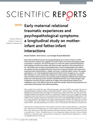 1Scientific Reports | 5:13984 | DOI: 10.1038/srep13984
www.nature.com/scientificreports
Early maternal relational
traumatic experiences and
psychopathological symptoms:
a longitudinal study on mother-
infant and father-infant
interactions
Renata Tambelli1
, Silvia Cimino2
, Luca Cerniglia3
& Giulia Ballarotto4
Early maternal relational traumas and psychopathological risk can have an impact on mother-
infant interactions. Research has suggested the study of fathers and of their psychological profiles
as protection or risk factors. The aim of the paper is to assess the quality of parental interactions
during feeding in families with mothers with early traumatic experiences. One hundred thirty-six
(N = 136) families were recruited in gynecological clinics: Group A included families with mothers
who experienced early sexual/physical abuse; Group B was composed of families with mothers who
experienced early emotional abuse or neglect; and Group C comprised healthy controls. The subjects
participated in a 10-month longitudinal protocol [at the fourth month of pregnancy (T0), 3 months
after child birth (T1), and 6 months after child birth (T2)] that included an observation of mother-
infant and father-infant interactions during feeding (Scala di Valutazione dell’Interazione Alimentare
[SVIA]) and a self-reporting 90-item Symptom Checklist-Revised (SCL-90-R). Maternal higher rates
of depression and early traumatic experiences of neglect and emotional abuse predicted more
maladaptive scores on the affective state of the dyad SVIA subscale. Paternal anxiety predicted more
severe levels of food refusal in the child during feeding.
Many authors have found that early relational traumatic experiences (RTEs) may predict the onset of
psychopathological symptoms during an individual’s lifetime1,2
and that women who have suffered sex-
ual/physical or emotional abuse and neglect can demonstrate anxiety, depression, and other severe psy-
chological difficulties during their transition to motherhood3
. Pregnancy can, in fact, trigger the woman’s
attachment system and activate her own representations based on her relationship with her parents4
. The
weight of these traumatic experiences with respect to the onset of psychopathological problems in moth-
ers is more powerful if the experience has been lived precociously; therefore, the abuse that occurred
in the mothers’ first 5 years of life is more likely to foster depression, anxiety, post-traumatic stress dis-
order (PTSD)5
, and sleep disturbances, as well as a loss of concentration and interest in activities once
1
Dipartimento di Psicologia Dinamica e Clinica Sapienza University of Rome, Piazzale Aldo Moro, 5, 00185 Roma,
Italy. 2
Dipartimento di Psicologia Dinamica e Clinica Sapienza University of Rome, Piazzale Aldo Moro, 5, 00185
Roma, Italy. 3
Department of Psychology International Telematic University Uninettuno, Corso Vittorio Emanuele
II, 39 00186 Roma - ITALIA. 4
Psicologia dinamica e clinica Department Sapienza University of Rome, Piazzale
Aldo Moro, 5, 00185 Roma, Italy. Correspondence and requests for materials should be addressed to L.C. (email:
l.cerniglia@uninettunouniversity.net)
received: 18 May 2015
accepted: 12 August 2015
Published: 10 September 2015
OPEN
 