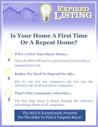 Is Your Home A First Time Or A Repeat Home? The MLS Is Exceptionally Powerful For The Seller To Find A Targeted Buyer! If It’s A First Time Buyer Home… Then the MLS will not be a good source for locating a targeted buyer list. Rather We Need To Depend On Ads… But it’s not just our company’s ads but also the collective ads of all real estate companies.  That’s Why Companies Advertise… The first time buyer is found through the collective advertising efforts of all companies. 