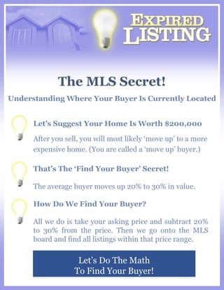 The MLS Secret! Let’s Do The Math To Find Your Buyer! Understanding Where Your Buyer Is Currently Located Let’s Suggest Your Home Is Worth $200,000 After you sell, you will most likely ‘move up’ to a more expensive home. (You are called a ‘move up’ buyer.) That’s The ‘Find Your Buyer’ Secret! The average buyer moves up 20% to 30% in value. How Do We Find Your Buyer? All we do is take your asking price and subtract 20% to 30% from the price. Then we go onto the MLS board and find all listings within that price range. 