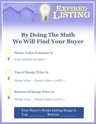By Doing The Math We Will Find Your Buyer Your Buyer’s Home Listing Range Is Top: _______  Bottom: _______ Home Value Estimate Is Your opinion of value =  Top of Range Price Is Home value – (home value x 20%) = Bottom of Range Price Is Home value – (home value x 30%) = 